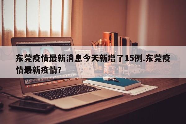 东莞疫情最新消息今天新增了15例.东莞疫情最新疫情?