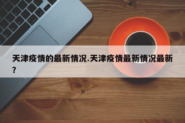 天津疫情的最新情况.天津疫情最新情况最新?