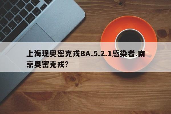 上海现奥密克戎BA.5.2.1感染者.南京奥密克戎?