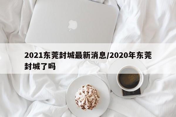 2021东莞封城最新消息/2020年东莞封城了吗