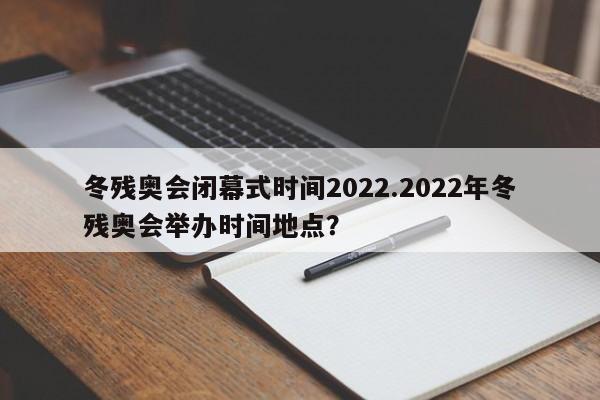冬残奥会闭幕式时间2022.2022年冬残奥会举办时间地点?