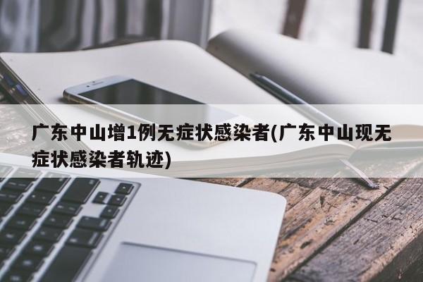 广东中山增1例无症状感染者(广东中山现无症状感染者轨迹)