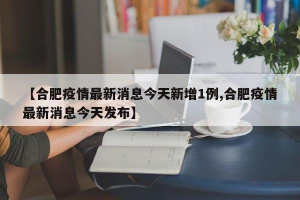 【合肥疫情最新消息今天新增1例,合肥疫情最新消息今天发布】