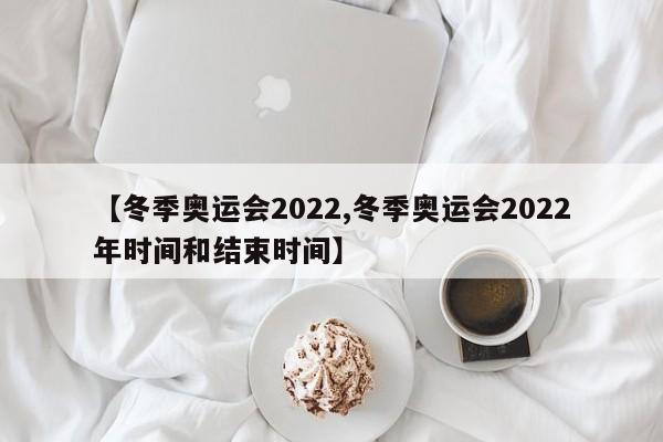 【冬季奥运会2022,冬季奥运会2022年时间和结束时间】