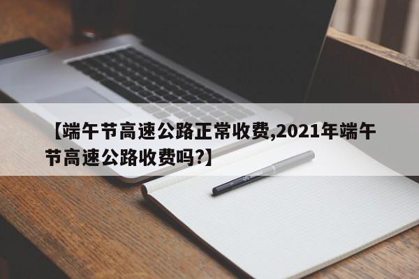 【端午节高速公路正常收费,2021年端午节高速公路收费吗?】