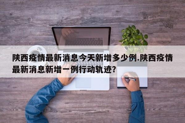 陕西疫情最新消息今天新增多少例.陕西疫情最新消息新增一例行动轨迹?