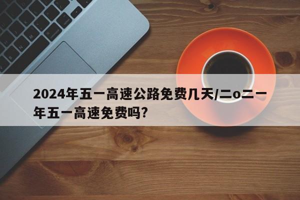 2024年五一高速公路免费几天/二o二一年五一高速免费吗?