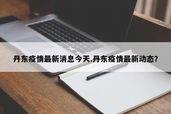 丹东疫情最新消息今天.丹东疫情最新动态?