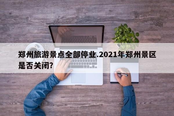 郑州旅游景点全部停业.2021年郑州景区是否关闭?