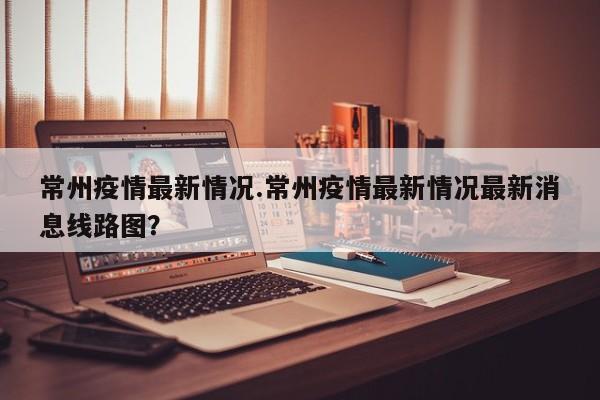 常州疫情最新情况.常州疫情最新情况最新消息线路图?