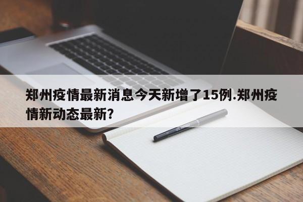 郑州疫情最新消息今天新增了15例.郑州疫情新动态最新?