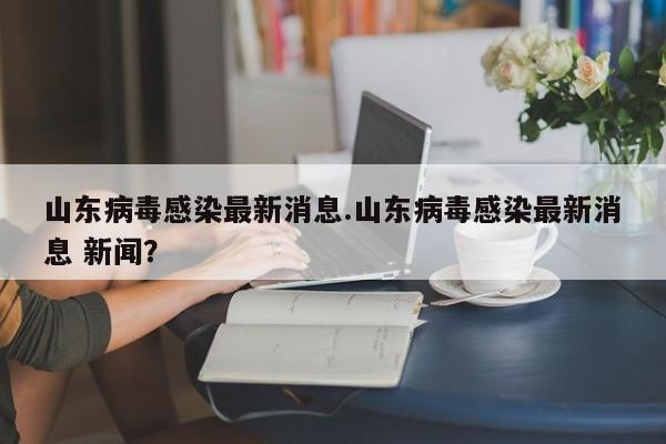 山东病毒感染最新消息.山东病毒感染最新消息 新闻?