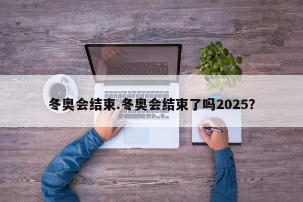 冬奥会结束.冬奥会结束了吗2025?