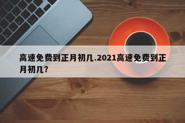 高速免费到正月初几.2021高速免费到正月初几?