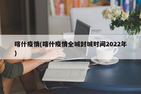 喀什疫情(喀什疫情全城封城时间2022年)