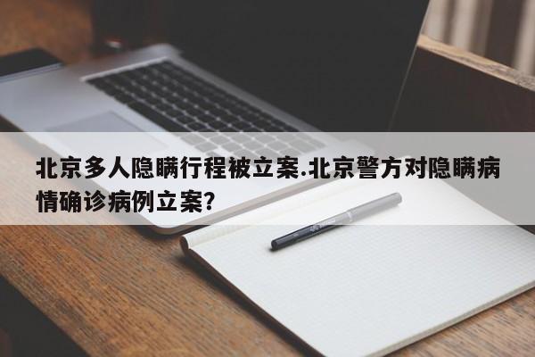 北京多人隐瞒行程被立案.北京警方对隐瞒病情确诊病例立案?