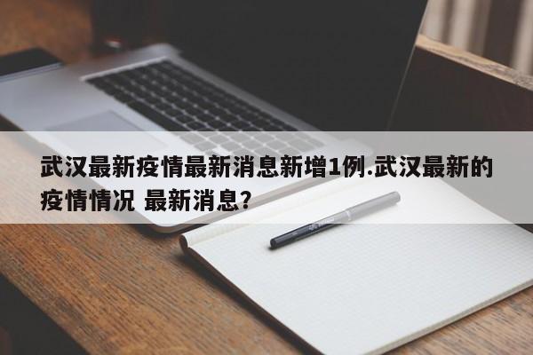 武汉最新疫情最新消息新增1例.武汉最新的疫情情况 最新消息?