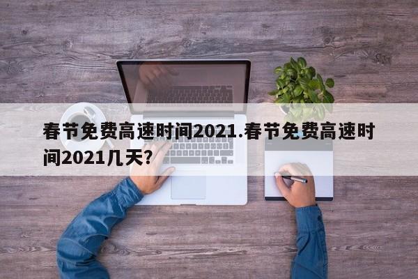 春节免费高速时间2021.春节免费高速时间2021几天?