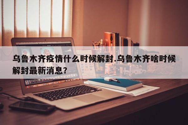 乌鲁木齐疫情什么时候解封.乌鲁木齐啥时候解封最新消息?