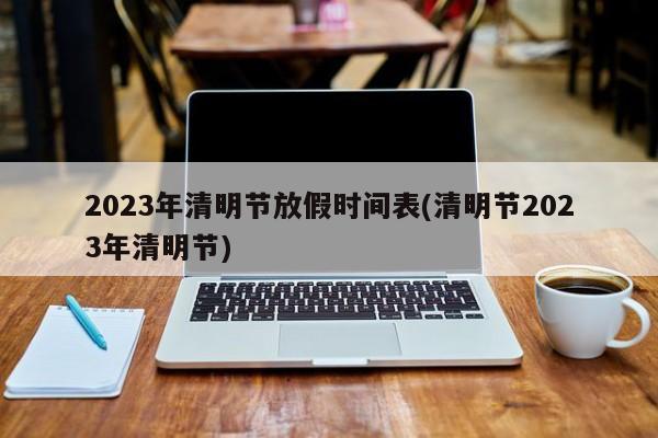2023年清明节放假时间表(清明节2023年清明节)
