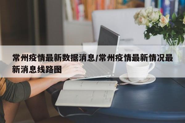 常州疫情最新数据消息/常州疫情最新情况最新消息线路图