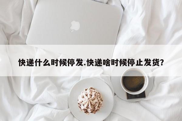 快递什么时候停发.快递啥时候停止发货?