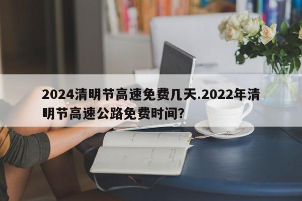 2024清明节高速免费几天.2022年清明节高速公路免费时间?