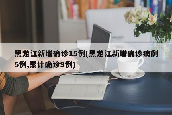 黑龙江新增确诊15例(黑龙江新增确诊病例5例,累计确诊9例)
