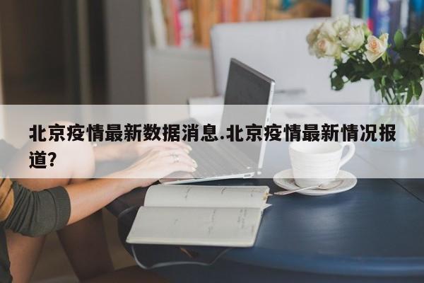 北京疫情最新数据消息.北京疫情最新情况报道?