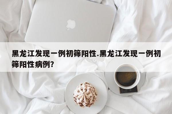 黑龙江发现一例初筛阳性.黑龙江发现一例初筛阳性病例?