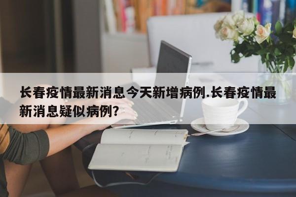 长春疫情最新消息今天新增病例.长春疫情最新消息疑似病例?