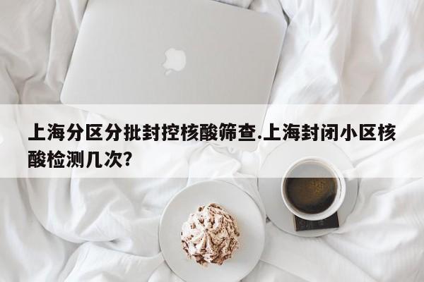 上海分区分批封控核酸筛查.上海封闭小区核酸检测几次?