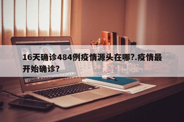 16天确诊484例疫情源头在哪?.疫情最开始确诊?