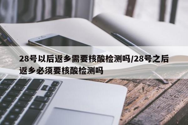 28号以后返乡需要核酸检测吗/28号之后返乡必须要核酸检测吗