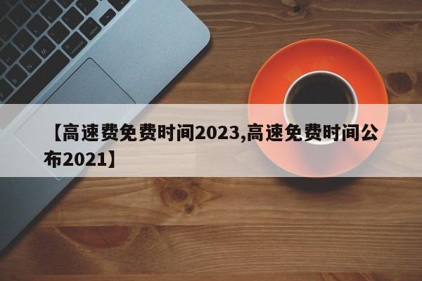 【高速费免费时间2023,高速免费时间公布2021】