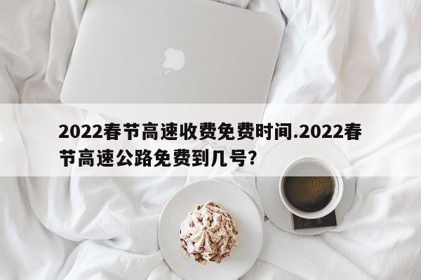 2022春节高速收费免费时间.2022春节高速公路免费到几号?
