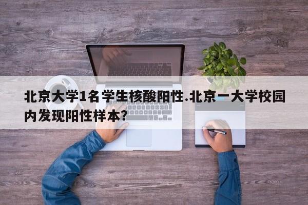 北京大学1名学生核酸阳性.北京一大学校园内发现阳性样本?