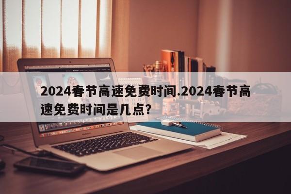 2024春节高速免费时间.2024春节高速免费时间是几点?
