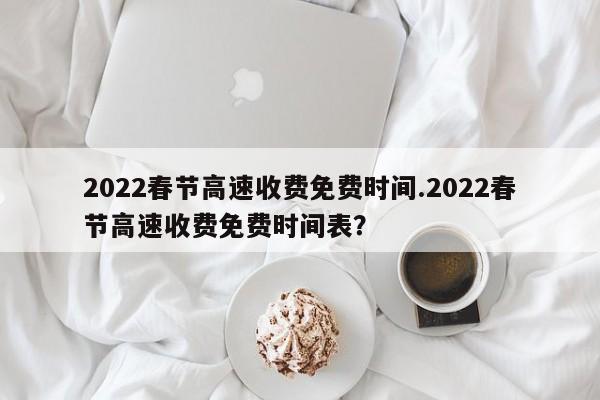 2022春节高速收费免费时间.2022春节高速收费免费时间表?