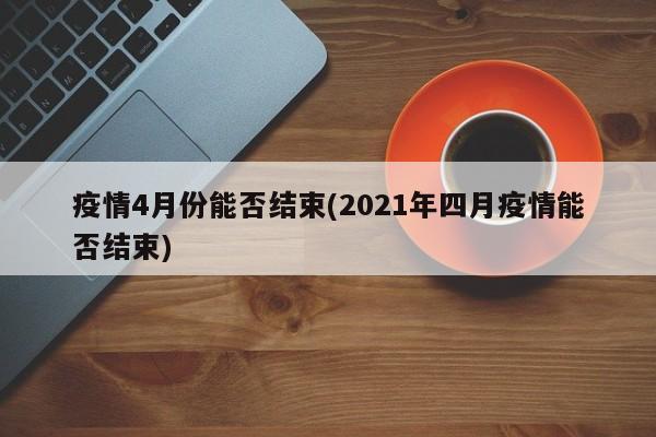 疫情4月份能否结束(2021年四月疫情能否结束)