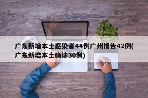 广东新增本土感染者44例广州报告42例(广东新增本土确诊30例)