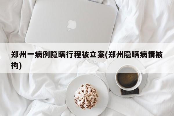 郑州一病例隐瞒行程被立案(郑州隐瞒病情被拘)