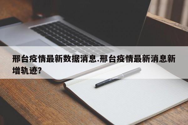 邢台疫情最新数据消息.邢台疫情最新消息新增轨迹?