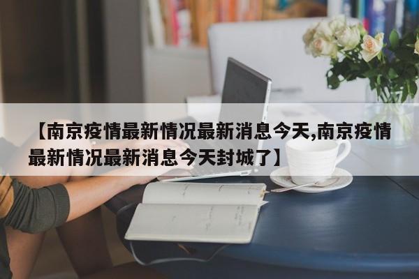 【南京疫情最新情况最新消息今天,南京疫情最新情况最新消息今天封城了】