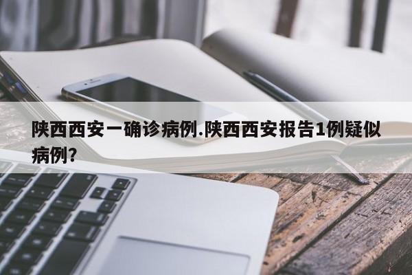 陕西西安一确诊病例.陕西西安报告1例疑似病例?