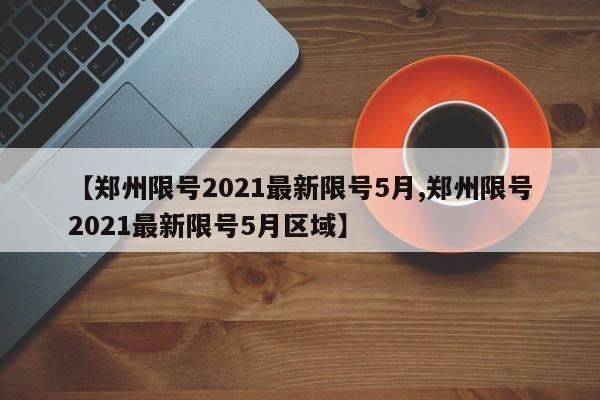 【郑州限号2021最新限号5月,郑州限号2021最新限号5月区域】