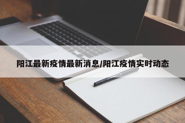 阳江最新疫情最新消息/阳江疫情实时动态