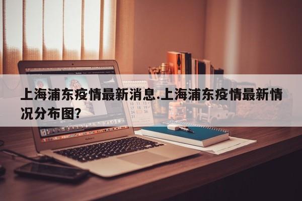 上海浦东疫情最新消息.上海浦东疫情最新情况分布图?