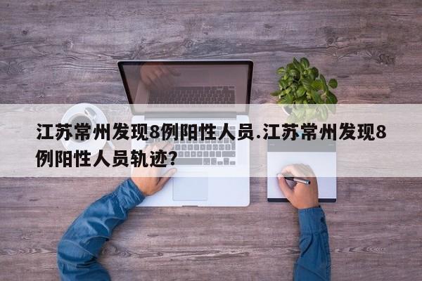 江苏常州发现8例阳性人员.江苏常州发现8例阳性人员轨迹?