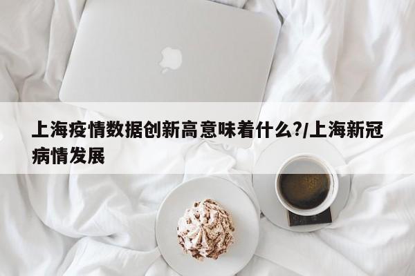 上海疫情数据创新高意味着什么?/上海新冠病情发展